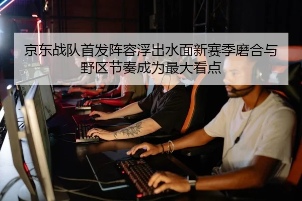 京东战队首发阵容浮出水面新赛季磨合与野区节奏成为最大看点